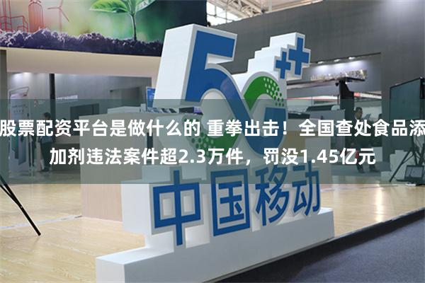 股票配资平台是做什么的 重拳出击！全国查处食品添加剂违法案件超2.3万件，罚没1.45亿元
