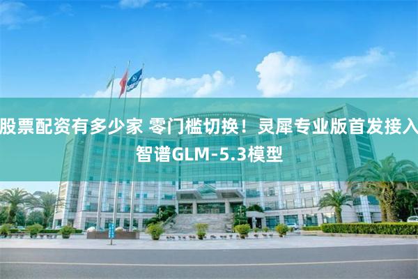股票配资有多少家 零门槛切换！灵犀专业版首发接入智谱GLM-5.3模型