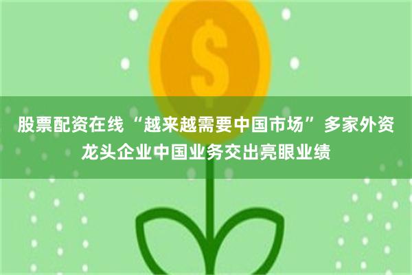 股票配资在线 “越来越需要中国市场” 多家外资龙头企业中国业务交出亮眼业绩