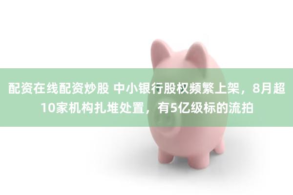 配资在线配资炒股 中小银行股权频繁上架,8月超10家机构扎堆处置,有5亿级标的流拍