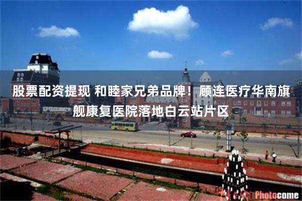 股票配资提现 和睦家兄弟品牌！顾连医疗华南旗舰康复医院落地白云站片区