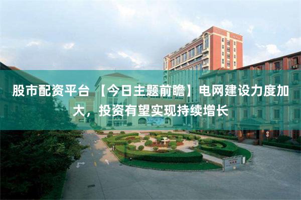 股市配资平台 【今日主题前瞻】电网建设力度加大，投资有望实现持续增长