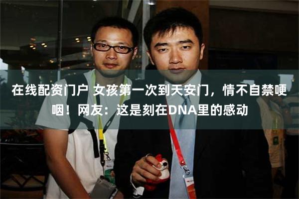 在线配资门户 女孩第一次到天安门，情不自禁哽咽！网友：这是刻在DNA里的感动