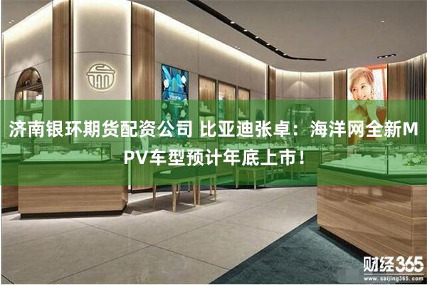 济南银环期货配资公司 比亚迪张卓：海洋网全新MPV车型预计年底上市！