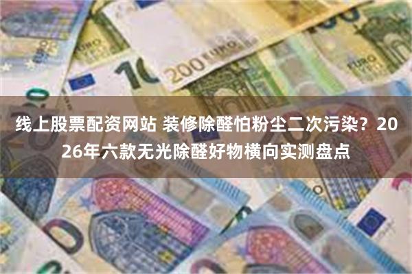 线上股票配资网站 装修除醛怕粉尘二次污染？2026年六款无光除醛好物横向实测盘点