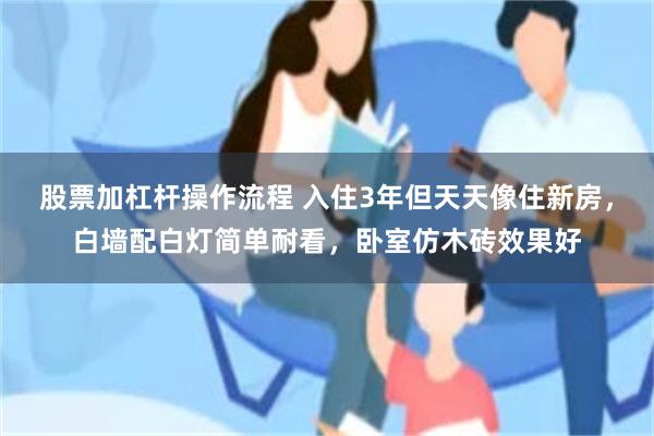 股票加杠杆操作流程 入住3年但天天像住新房，白墙配白灯简单耐看，卧室仿木砖效果好