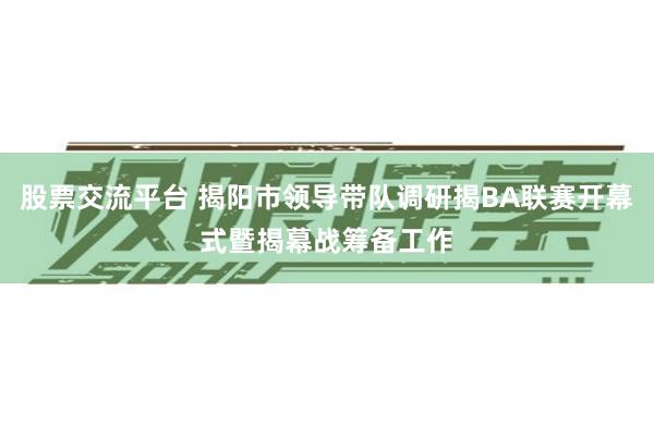 股票交流平台 揭阳市领导带队调研揭BA联赛开幕式暨揭幕战筹备工作