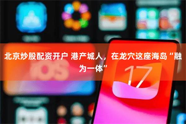 北京炒股配资开户 港产城人，在龙穴这座海岛“融为一体”