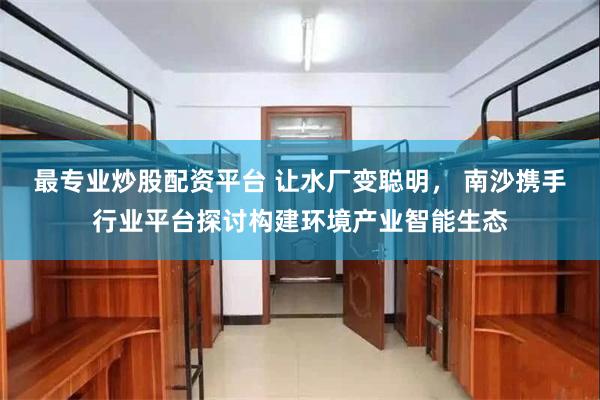 最专业炒股配资平台 让水厂变聪明， 南沙携手行业平台探讨构建环境产业智能生态