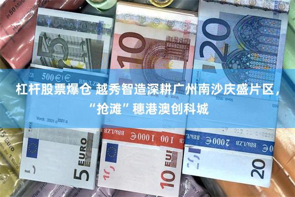 杠杆股票爆仓 越秀智造深耕广州南沙庆盛片区，“抢滩”穗港澳创科城