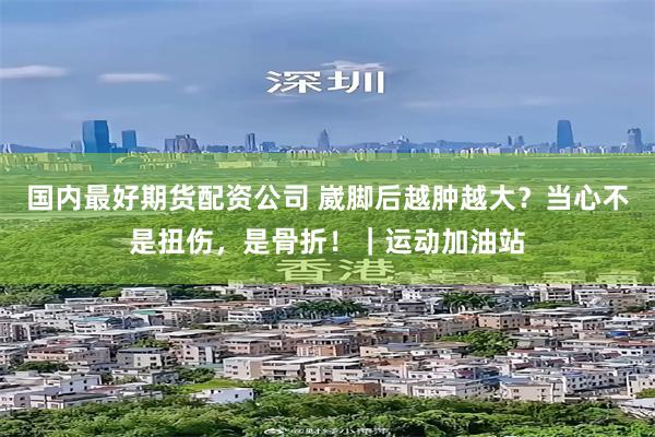 国内最好期货配资公司 崴脚后越肿越大？当心不是扭伤，是骨折！｜运动加油站