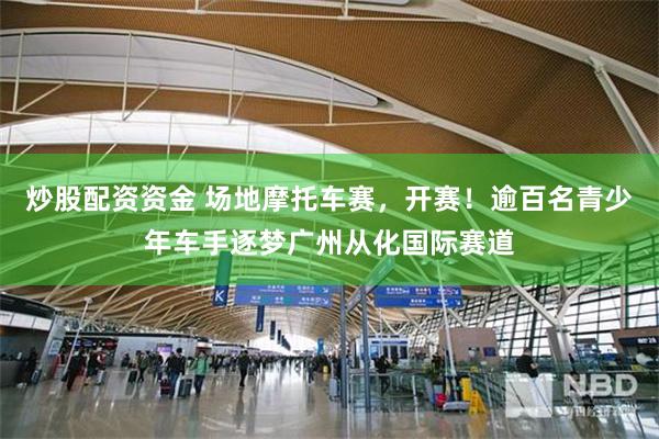 炒股配资资金 场地摩托车赛，开赛！逾百名青少年车手逐梦广州从化国际赛道