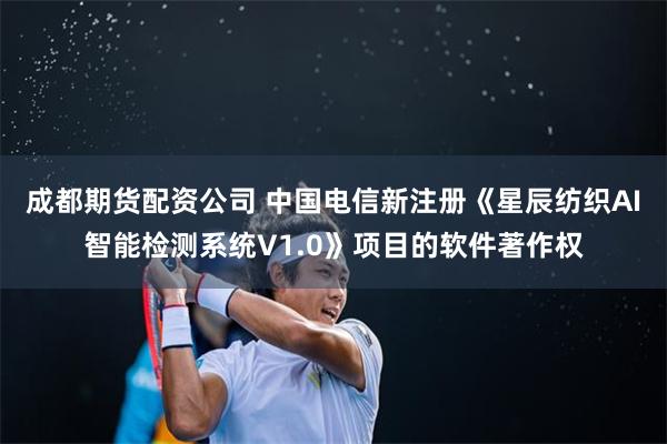 成都期货配资公司 中国电信新注册《星辰纺织AI智能检测系统V1.0》项目的软件著作权