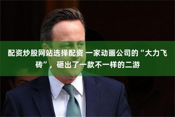 配资炒股网站选择配资 一家动画公司的“大力飞砖”，砸出了一款不一样的二游