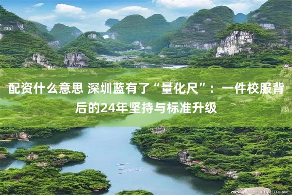 配资什么意思 深圳蓝有了“量化尺”：一件校服背后的24年坚持与标准升级