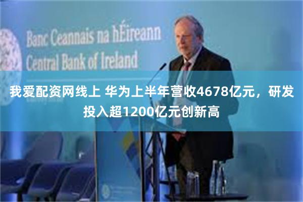 我爱配资网线上 华为上半年营收4678亿元，研发投入超1200亿元创新高