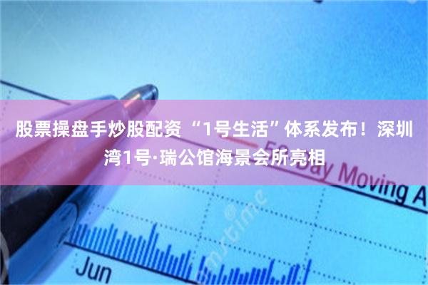 股票操盘手炒股配资 “1号生活”体系发布！深圳湾1号·瑞公馆海景会所亮相