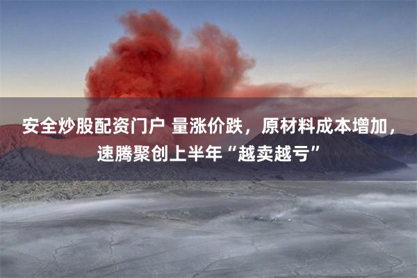 安全炒股配资门户 量涨价跌，原材料成本增加，速腾聚创上半年“越卖越亏”
