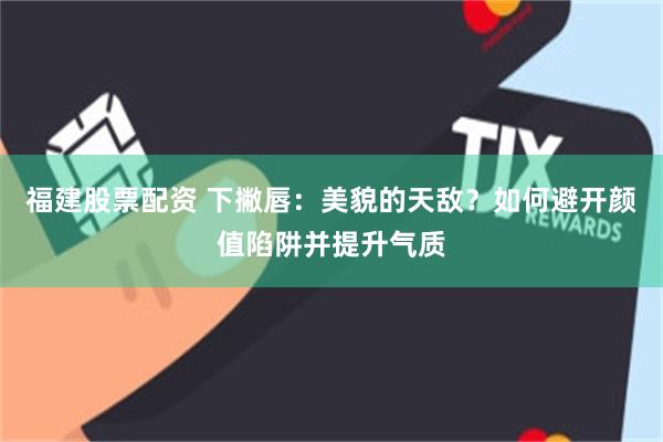 福建股票配资 下撇唇：美貌的天敌？如何避开颜值陷阱并提升气质