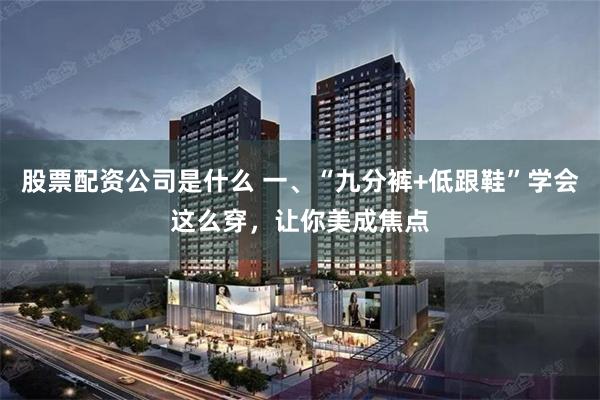 股票配资公司是什么 一、“九分裤+低跟鞋”学会这么穿，让你美成焦点