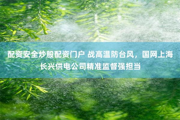 配资安全炒股配资门户 战高温防台风，国网上海长兴供电公司精准监督强担当