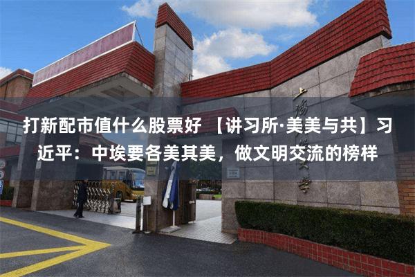 打新配市值什么股票好 【讲习所·美美与共】习近平：中埃要各美其美，做文明交流的榜样