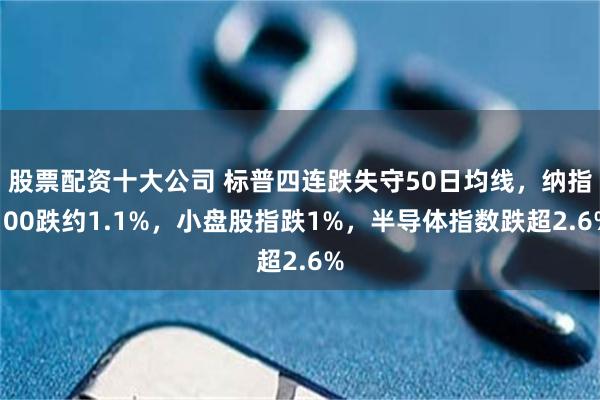 股票配资十大公司 标普四连跌失守50日均线，纳指100跌约1.1%，小盘股指跌1%，半导体指数跌超2.6%