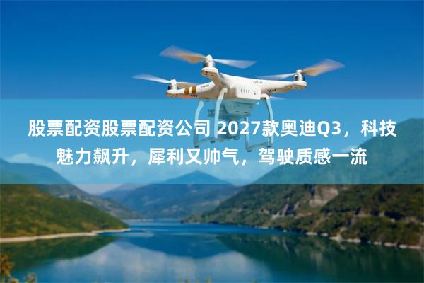 股票配资股票配资公司 2027款奥迪Q3，科技魅力飙升，犀利又帅气，驾驶质感一流