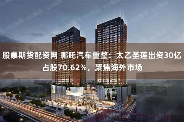 股票期货配资网 哪吒汽车重整：太乙圣莲出资30亿占股70.62%，聚焦海外市场