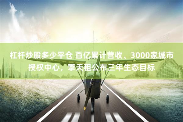 杠杆炒股多少平仓 百亿累计营收、3000家城市授权中心，擎天租公布三年生态目标