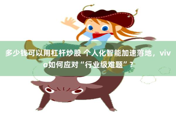 多少钱可以用杠杆炒股 个人化智能加速落地，vivo如何应对“行业级难题”？