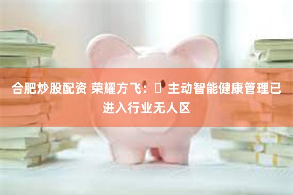 合肥炒股配资 荣耀方飞：‌主动智能健康管理已进入行业无人区