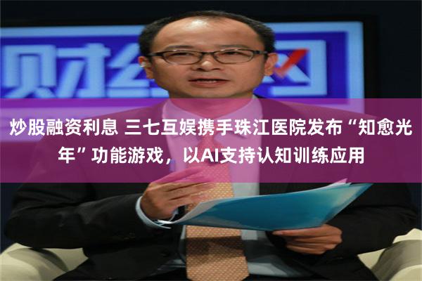 炒股融资利息 三七互娱携手珠江医院发布“知愈光年”功能游戏，以AI支持认知训练应用