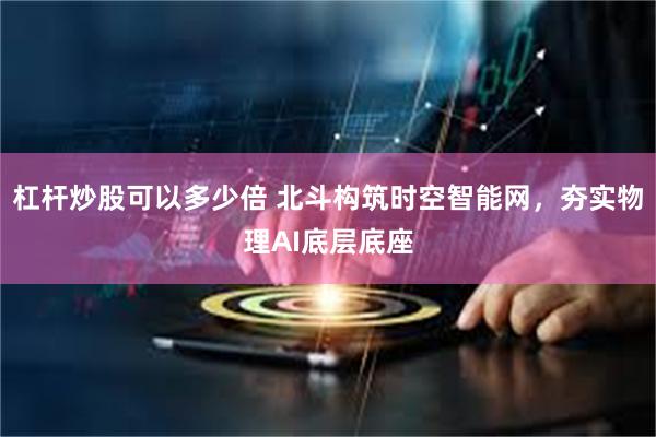 杠杆炒股可以多少倍 北斗构筑时空智能网,夯实物理AI底层底座