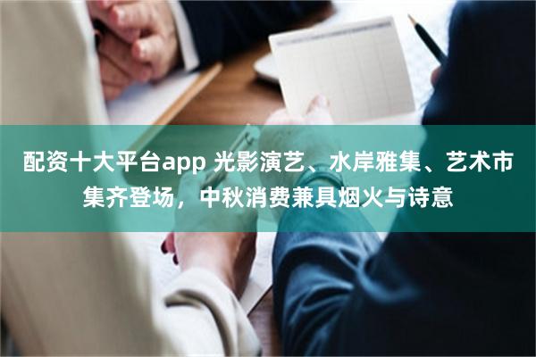 配资十大平台app 光影演艺、水岸雅集、艺术市集齐登场，中秋消费兼具烟火与诗意
