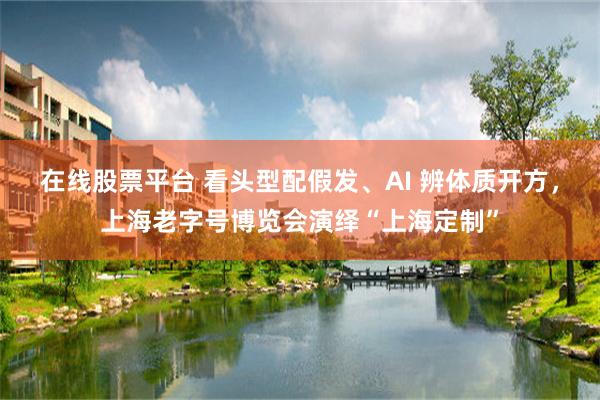 在线股票平台 看头型配假发、AI 辨体质开方,上海老字号博览会演绎“上海定制”