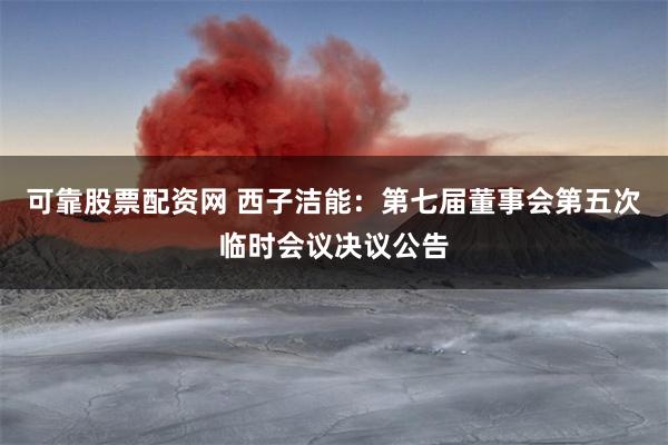 可靠股票配资网 西子洁能：第七届董事会第五次临时会议决议公告