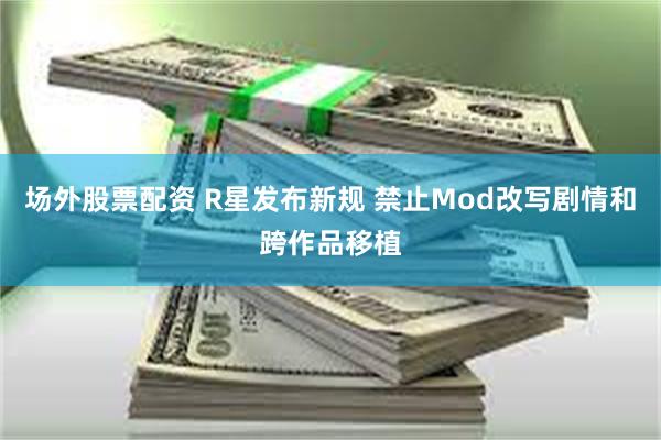 场外股票配资 R星发布新规 禁止Mod改写剧情和跨作品移植