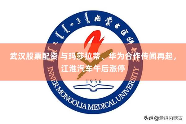 武汉股票配资 与玛莎拉蒂、华为合作传闻再起，江淮汽车午后涨停