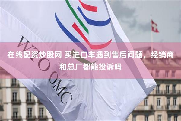 在线配资炒股网 买进口车遇到售后问题,经销商和总厂都能投诉吗