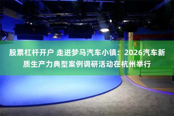 股票杠杆开户 走进梦马汽车小镇:2026汽车新质生产力典型案例调研活动在杭州举行