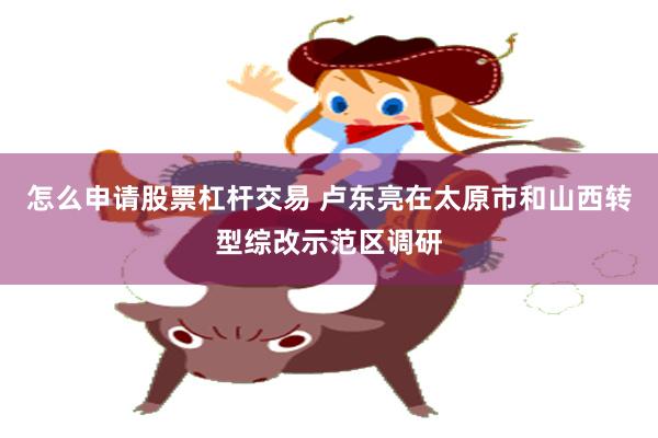 怎么申请股票杠杆交易 卢东亮在太原市和山西转型综改示范区调研