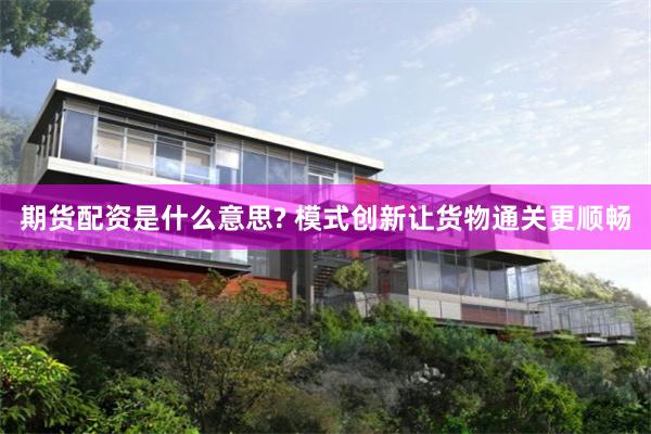 期货配资是什么意思? 模式创新让货物通关更顺畅