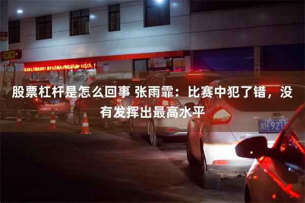 股票杠杆是怎么回事 张雨霏：比赛中犯了错，没有发挥出最高水平