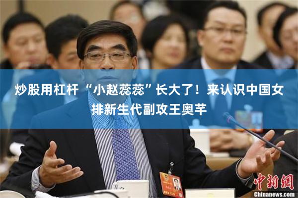 炒股用杠杆 “小赵蕊蕊”长大了！来认识中国女排新生代副攻王奥芊