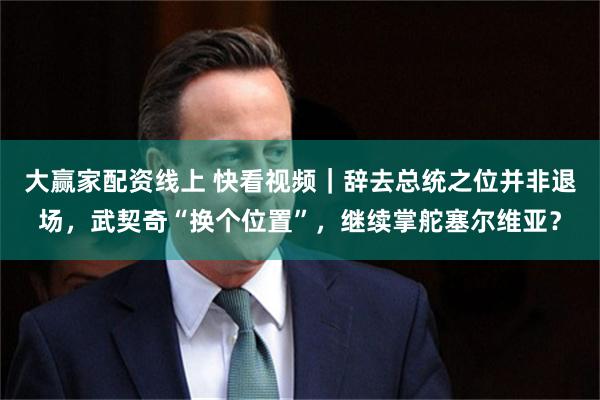 大赢家配资线上 快看视频｜辞去总统之位并非退场，武契奇“换个位置”，继续掌舵塞尔维亚？