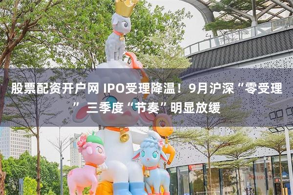 股票配资开户网 IPO受理降温！9月沪深“零受理” 三季度“节奏”明显放缓