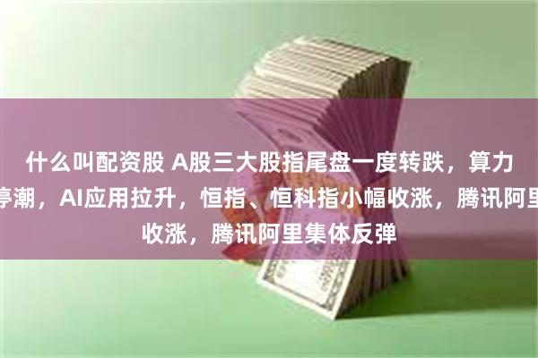 什么叫配资股 A股三大股指尾盘一度转跌，算力芯片掀涨停潮，AI应用拉升，恒指、恒科指小幅收涨，腾讯阿里集体反弹