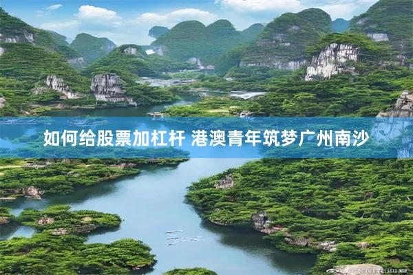 如何给股票加杠杆 港澳青年筑梦广州南沙