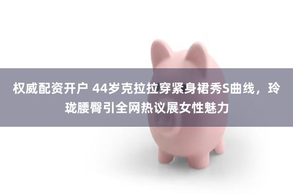 权威配资开户 44岁克拉拉穿紧身裙秀S曲线，玲珑腰臀引全网热议展女性魅力